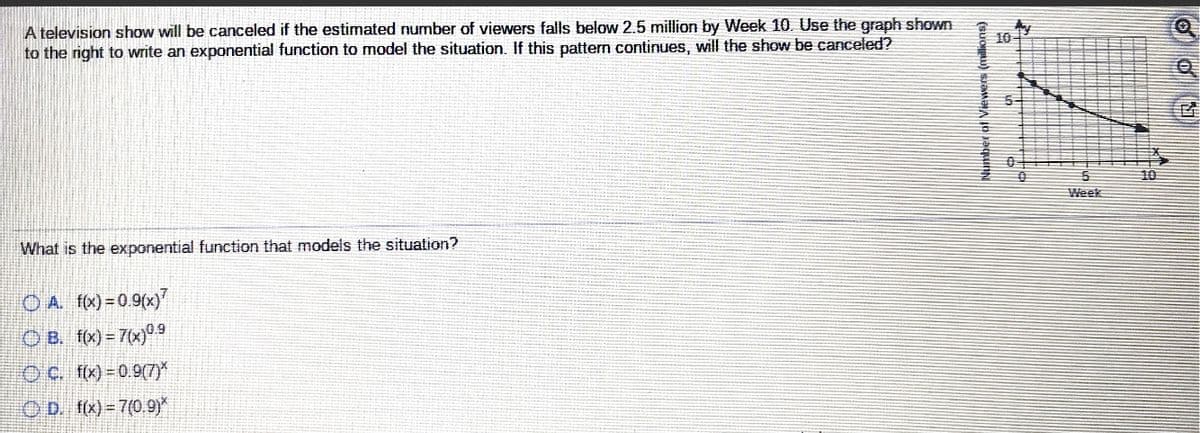 A television show will be canceled if the estimated number of viewers falls below 2.5 million by Week 10. Use the graph shown
to the right to write an exponential function to model the situation. If this pattern continues, will the show be canceled?
10
10
Week
What is the exponential function that models the situation?
OA fx)=0.9(x)
O B. fx) = 7(x)99
O c. fx)-0.9(7)*
O D. f(x) 7(0.9)*
Number of Viewers (millions)
