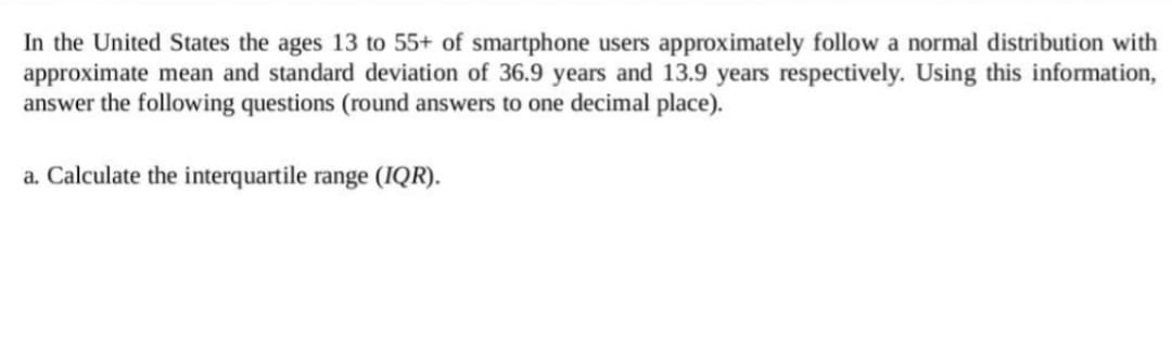 In the United States the ages 13 to 55+ of smartphone users approximately follow a normal distribution with
approximate mean and standard deviation of 36.9 years and 13.9 years respectively. Using this information,
answer the following questions (round answers to one decimal place).
a. Calculate the interquartile range (IQR).