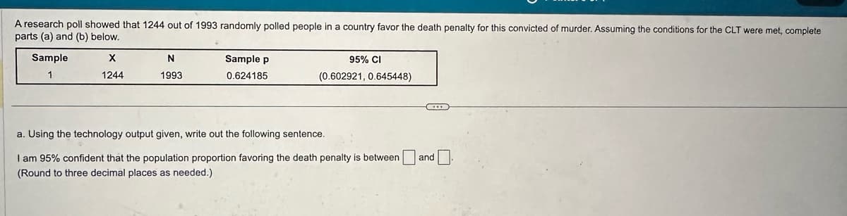 A research poll showed that 1244 out of 1993 randomly polled people in a country favor the death penalty for this convicted of murder. Assuming the conditions for the CLT were met, complete
parts (a) and (b) below.
Sample
X
N
1
1244
1993
Sample p
0.624185
95% CI
(0.602921, 0.645448)
a. Using the technology output given, write out the following sentence.
I am 95% confident that the population proportion favoring the death penalty is between ☐ and
(Round to three decimal places as needed.)