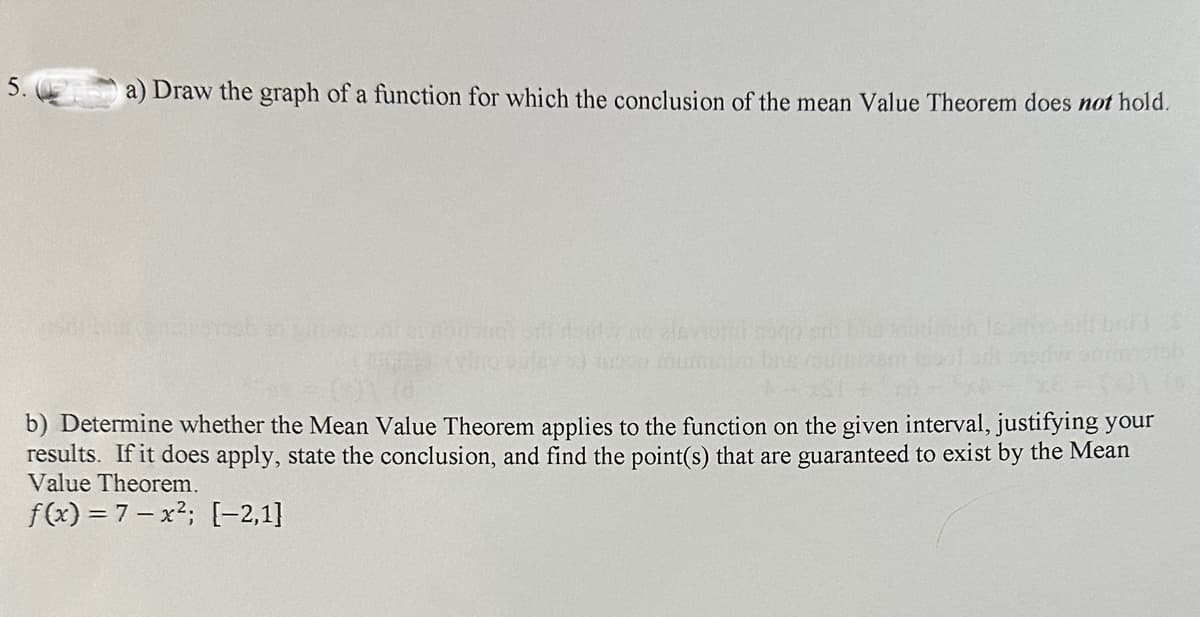 5.
a) Draw the graph of a function for which the conclusion of the mean Value Theorem does not hold.
b) Determine whether the Mean Value Theorem applies to the function on the given interval, justifying your
results. If it does apply, state the conclusion, and find the point(s) that are guaranteed to exist by the Mean
Value Theorem.
f(x) = 7x²; [-2,1]