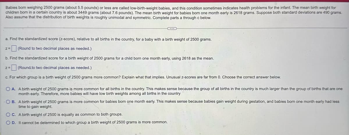 Babies born weighing 2500 grams (about 5.5 pounds) or less are called low-birth-weight babies, and this condition sometimes indicates health problems for the infant. The mean birth weight for
children born in a certain country is about 3449 grams (about 7.6 pounds). The mean birth weight for babies born one month early is 2618 grams. Suppose both standard deviations are 490 grams.
Also assume that the distribution of birth weights is roughly unimodal and symmetric. Complete parts a through c below.
a. Find the standardized score (z-score), relative to all births in the country, for a baby with a birth weight of 2500 grams.
z=
(Round to two decimal places as needed.)
b. Find the standardized score for a birth weight of 2500 grams for a child born one month early, using 2618 as the mean.
z=
(Round to two decimal places as needed.)
c. For which group is a birth weight of 2500 grams more common? Explain what that implies. Unusual z-scores are far from 0. Choose the correct answer below.
OA. A birth weight of 2500 grams is more common for all births in the country. This makes sense because the group of all births in the country is much larger than the group of births that are one
month early. Therefore, more babies will have low birth weights among all births in the country
OB. A birth weight of 2500 grams is more common for babies born one month early. This makes sense because babies gain weight during gestation, and babies born one month early had less
time to gain weight.
OC. A birth weight of 2500 is equally as common to both groups.
OD. It cannot be determined to which group a birth weight of 2500 grams is more common.