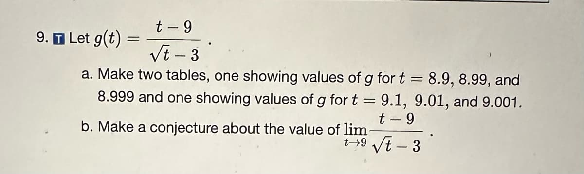 t-9
√t-3
a. Make two tables, one showing values of g for t = 8.9, 8.99, and
8.999 and one showing values of g for t = 9.1, 9.01, and 9.001.
t-9
b. Make a conjecture about the value of lim
t9√t-3
9. T Let g(t) =