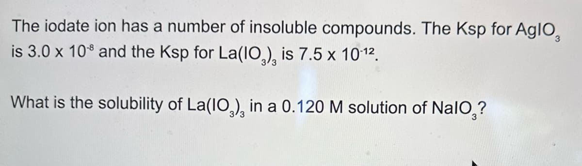 The iodate ion has a number of insoluble compounds. The Ksp for Aglo
is 3.0 x 108 and the Ksp for La(IO), is 7.5 x 10.12.
What is the solubility of La(IO), in a 0.120 M solution of NaIO?