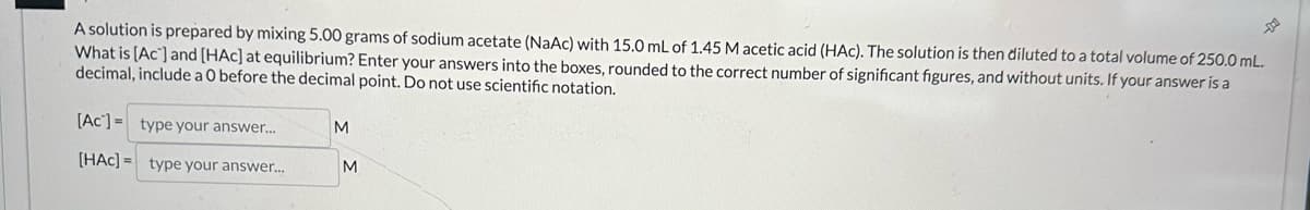 A solution is prepared by mixing 5.00 grams of sodium acetate (NaAc) with 15.0 mL of 1.45 M acetic acid (HAC). The solution is then diluted to a total volume of 250.0 mL.
What is [Ac] and [HAC] at equilibrium? Enter your answers into the boxes, rounded to the correct number of significant figures, and without units. If your answer is a
decimal, include a 0 before the decimal point. Do not use scientific notation.
[Ac] = type your answer...
[HAC]= type your answer...
M
M