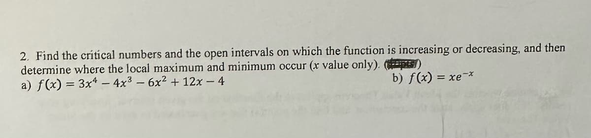 2. Find the critical numbers and the open intervals on which the function is increasing or decreasing, and then
determine where the local maximum and minimum occur (x value only). (#)
a) f(x) = 3x4 - 4x² - 6x² + 12x - 4
b) f(x) = xe-*