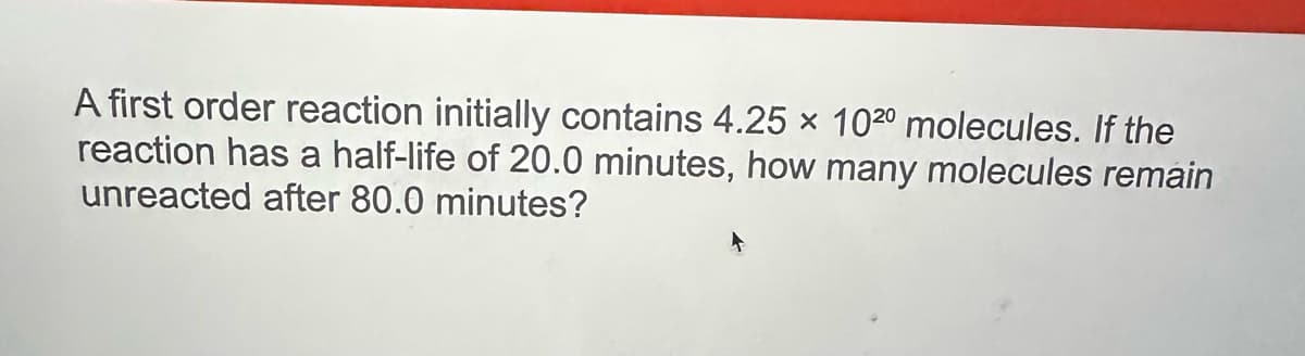 A first order reaction initially contains 4.25 × 1020 molecules. If the
reaction has a half-life of 20.0 minutes, how many molecules remain
unreacted after 80.0 minutes?