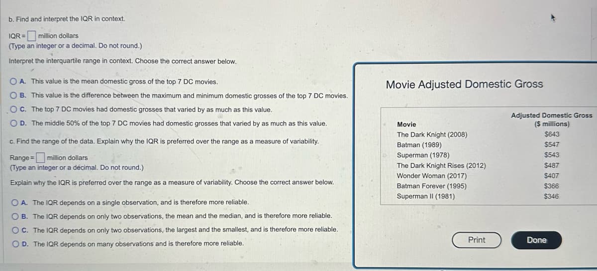 b. Find and interpret the IQR in context.
IQR =
million dollars
(Type an integer or a decimal. Do not round.)
Interpret the interquartile range in context. Choose the correct answer below.
OA. This value is the mean domestic gross of the top 7 DC movies.
OB. This value is the difference between the maximum and minimum domestic grosses of the top 7 DC movies.
O C. The top 7 DC movies had domestic grosses that varied by as much as this value.
OD. The middle 50% of the top 7 DC movies had domestic grosses that varied by as much as this value.
c. Find the range of the data. Explain why the IQR is preferred over the range as a measure of variability.
Range=
million dollars
(Type an integer or a decimal. Do not round.)
Explain why the IQR is preferred over the range as a measure of variability. Choose the correct answer below.
OA. The IQR depends on a single observation, and is therefore more reliable.
OB. The IQR depends on only two observations, the mean and the median, and is therefore more reliable.
OC. The IQR depends on only two observations, the largest and the smallest, and is therefore more reliable.
OD. The IQR depends on many observations and is therefore more reliable.
Movie Adjusted Domestic Gross
Movie
The Dark Knight (2008)
Batman (1989)
Adjusted Domestic Gross
($ millions)
$643
$547
Superman (1978)
$543
The Dark Knight Rises (2012)
$487
Wonder Woman (2017)
$407
Batman Forever (1995)
$366
Superman II (1981)
$346
Print
Done