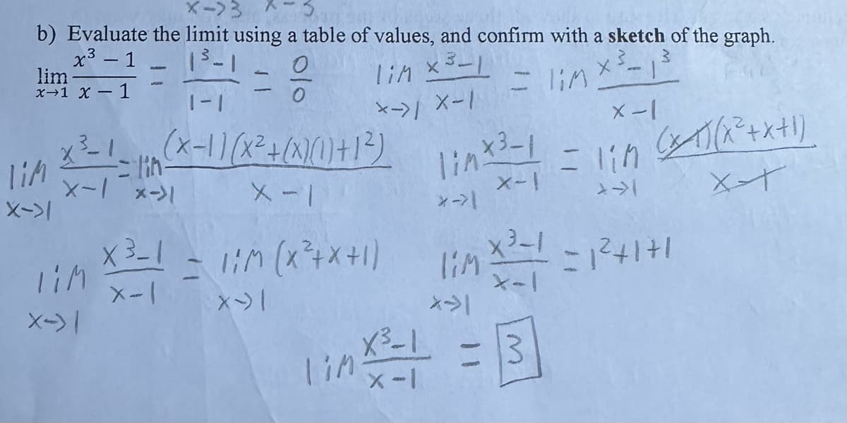 X->3
b) Evaluate the limit using a table of values, and confirm with a sketch of the graph.
lim*2=1====
0
0
lim × ³-1
3
= lim x ³-1 ³
X->/ X-1
x-1
lim
X->1
1-4
1-1
x ²³-1_, (x-1)(x² + (x)(1) +1²)
=lin-
X-1 X->1
X-1
TIM
X-) |
x-1
= 1;M (X)(x²+x+1)
>>->1
XT
linx3-1
X-I
*→>1
X³-1 = 1;M (X²+X+1) 1MX2 = 1²+1+1
X³-1
X-1
X-|
*>1
link ² = 1 = 3