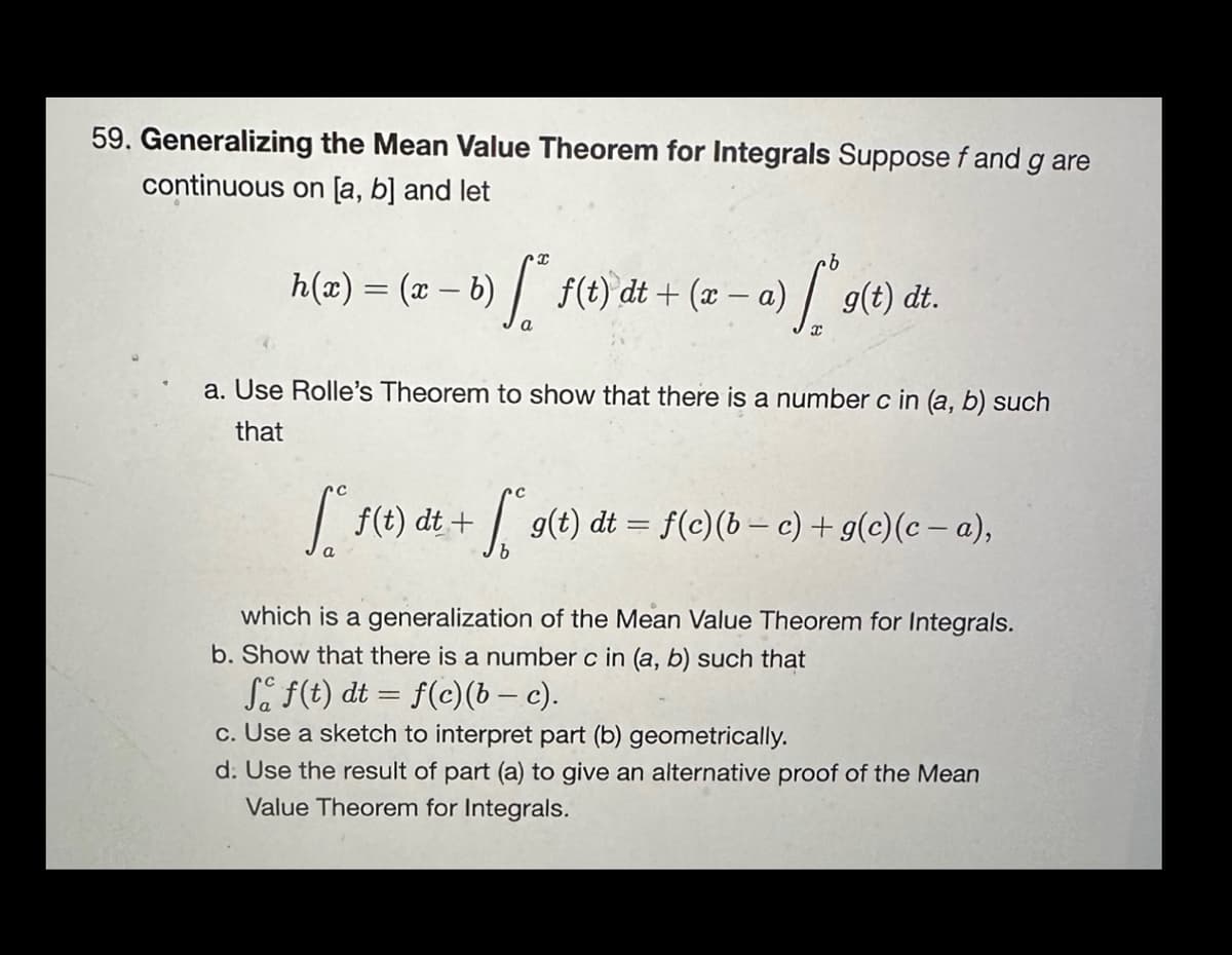 59. Generalizing the Mean Value Theorem for Integrals Suppose f and g are
continuous on [a, b] and let
h(x) = (x − b) ſª f(t) dt + (x -
[
·b
- a) g(t) dt.
a. Use Rolle's Theorem to show that there is a number c in (a, b) such
that
[ f(t) dt + [*g(t) dt = f(c)(b − c) + g(c)(c − a),
which is a generalization of the Mean Value Theorem for Integrals.
b. Show that there is a number c in (a, b) such that
Sf(t) dt = f(c)(b - c).
c. Use a sketch to interpret part (b) geometrically.
d. Use the result of part (a) to give an alternative proof of the Mean
Value Theorem for Integrals.