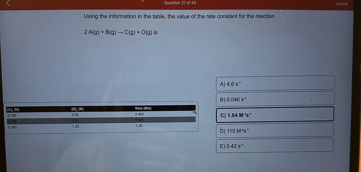 [A], (M)
0.100
0.200
0.300
Using the information in the table, the value of the rate constant for the reaction
[B], (M)
2.50
2.50
1.25
2 A(g) + B(g) →→ C(g) + D(g) is
Question 21 of 40
Rate (M/s)
0.460
0.920
1.38
a
A) 4.6 s¹
B) 0.046 s¹
C) 1.84 M¹s1
D) 115 M²²s1
E) 0.42 s¹
Submit