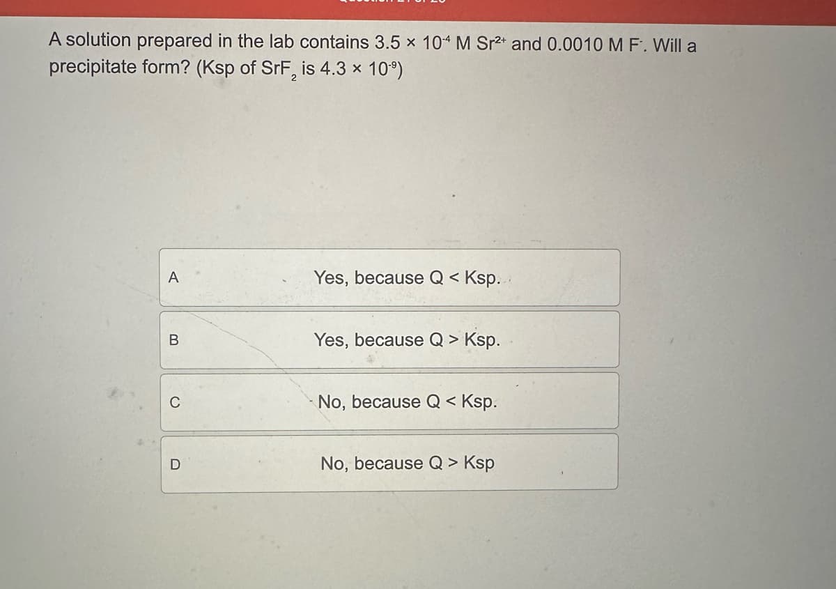 A solution prepared in the lab contains 3.5 x 104 M Sr2+ and 0.0010 M F. Will a
precipitate form? (Ksp of SrF2 is 4.3 x 10-⁹)
A
B
C
D
Yes, because Q < Ksp.
Yes, because Q > Ksp.
No, because Q < Ksp.
No, because Q > Ksp