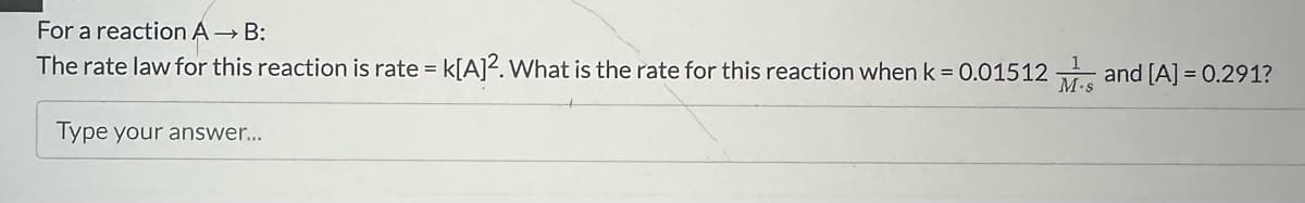 For a reaction A → B:
The rate law for this reaction is rate =
Type your answer...
= k[A]². What is the rate for this reaction when k= 0.01512 M. and [A] = 0.291?