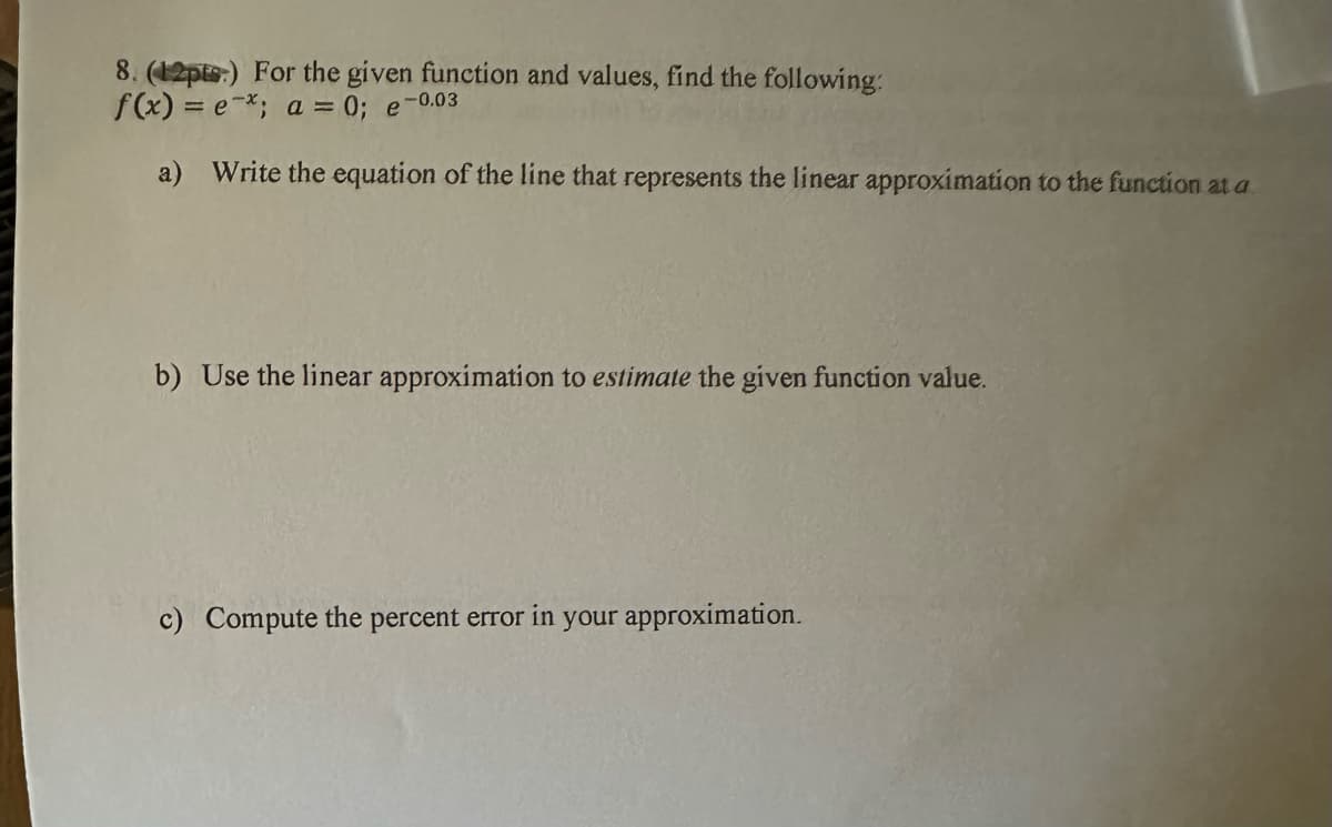 8. (12pts) For the given function and values, find the following:
f(x)=e*; a = 0; e-0.03
a) Write the equation of the line that represents the linear approximation to the function at a
b) Use the linear approximation to estimate the given function value.
c) Compute the percent error in your approximation.