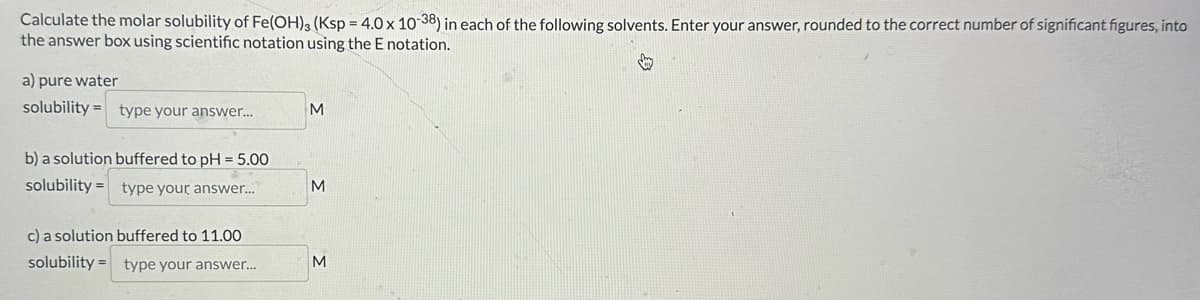 Calculate the molar solubility of Fe(OH)3 (Ksp = 4.0 x 10-38) in each of the following solvents. Enter your answer, rounded to the correct number of significant figures, into
the answer box using scientific notation using the E notation.
a) pure water
solubility type your answer...
M
b) a solution buffered to pH = 5.00
solubility
type your answer...
c) a solution buffered to 11.00
M
=
solubility type your answer...
M