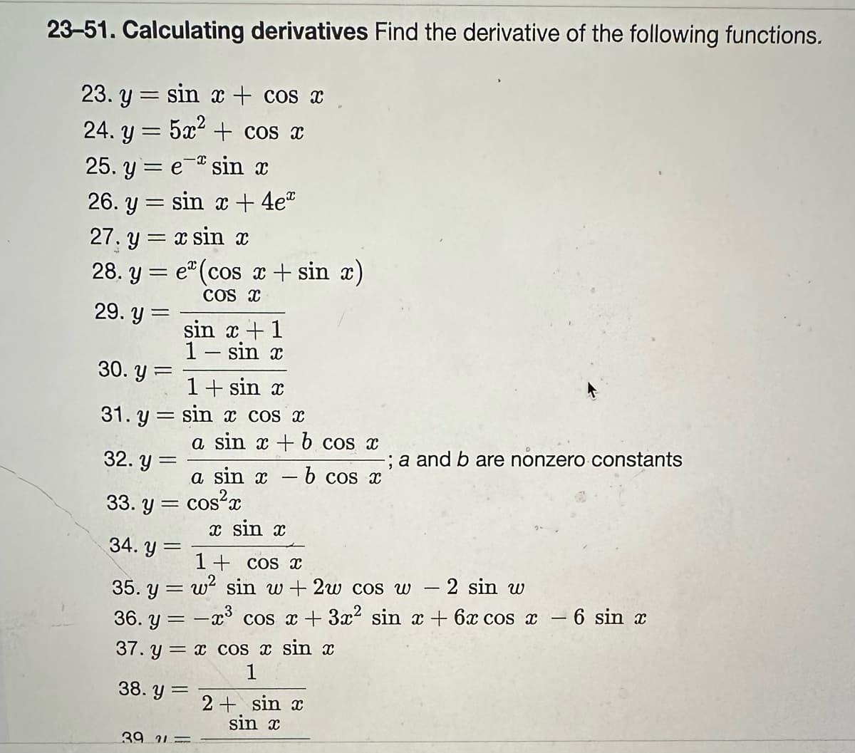 23-51. Calculating derivatives Find the derivative of the following functions.
23. y sin x + cos x
=
5x² + cos x
24.3
. Y =
25. y = e sin x
26. y = sin x + 4eª
27. y = x sin x
28. y = e(cos x + sin x)
COS X
29. y =
30. y
=
sin x + 1
1 - sin x
=
1+ sin x
sin x cos x
a sin x + b cos x
31. y
32. y=
33. y = cos²x
a sin x -b cos x
x sin x
39 21-
34. y =
1+ cos x
35. y = w² sin w+ 2w cos w − 2 sin w
36. y = -x³ cos x + 3x² sin x + 6x cos x − 6 sin x
37. y = x cos x sin x
1
38. y =
-; a and b are nonzero constants
2+ sin x
sin x