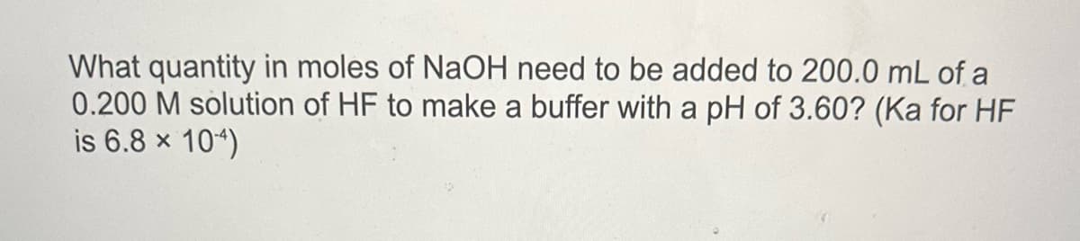 What quantity in moles of NaOH need to be added to 200.0 mL of a
0.200 M solution of HF to make a buffer with a pH of 3.60? (Ka for HF
is 6.8 × 104)