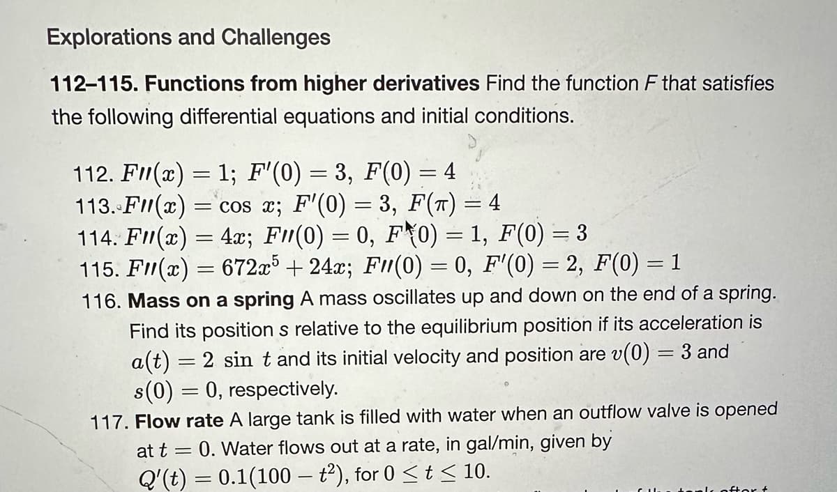 Explorations and Challenges
112-115. Functions from higher derivatives Find the function F that satisfies
the following differential equations and initial conditions.
112. F(x) = 1; F'(0) = 3, F(0)
= 4
113. F(x) = cos x; F'(0) = 3, F(π) = 4
114. F(x) = 4x; F(0) = 0, F0) = 1, F(0) = 3
115. F(x) = 672x5 +24x; F(0) = 0, F'(0) = 2, F(0) = 1
116. Mass on a spring A mass oscillates up and down on the end of a spring.
Find its positions relative to the equilibrium position if its acceleration is
a(t) = 2 sin t and its initial velocity and position are v(0) = 3 and
s(0) = 0, respectively.
117. Flow rate A large tank is filled with water when an outflow valve is opened
0. Water flows out at a rate, in gal/min, given by
Q'(t) = 0.1(100 – t²), for 0 ≤ t ≤ 10.
at t =
ank oftor &