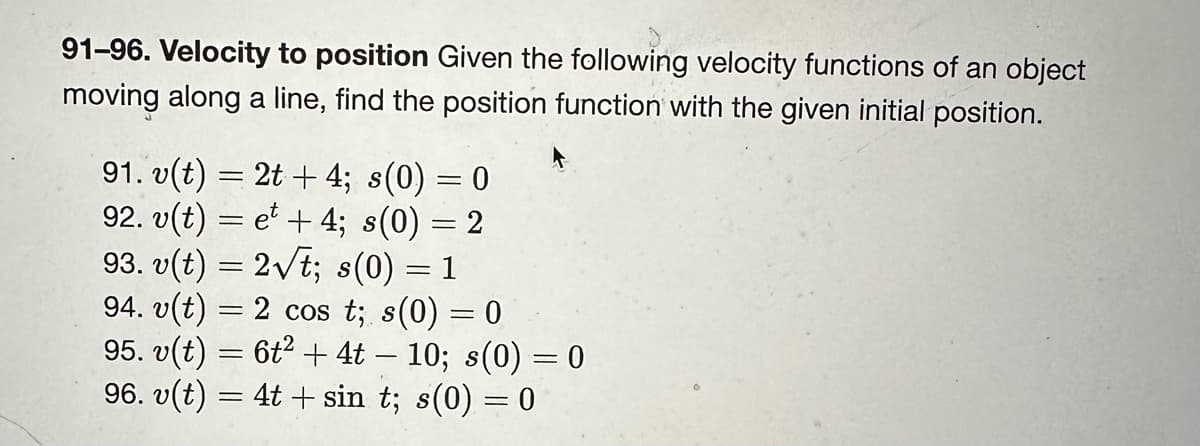 91-96. Velocity to position Given the following velocity functions of an object
moving along a line, find the position function with the given initial position.
91. v(t) = 2t + 4; s(0) = 0
92. v(t) = et + 4; s(0) = 2
93. v(t) = 2√t; s(0) = 1
94. v(t) = 2 cos t; s(0) = 0
95. v(t) = 6t² + 4t − 10; s(0) = 0
96. v(t) = 4t + sin t; s(0) = 0