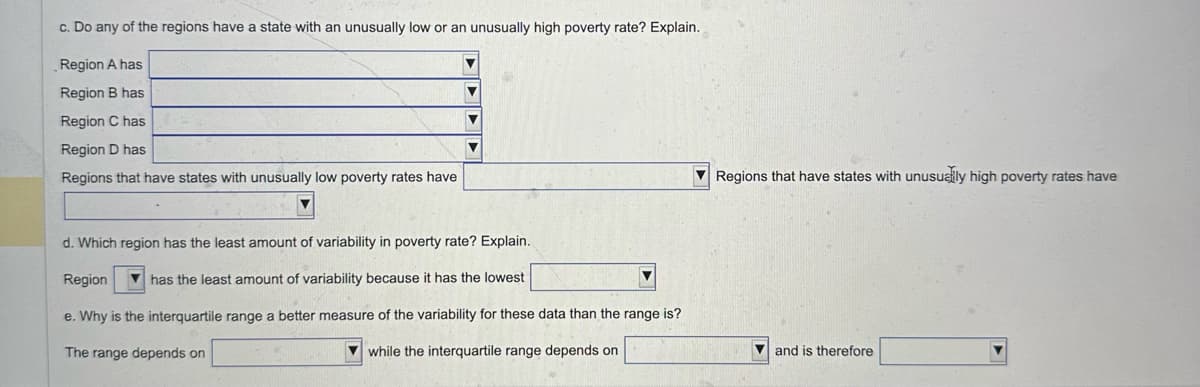 c. Do any of the regions have a state with an unusually low or an unusually high poverty rate? Explain.
Region A has
Region B has
Region C has
Region D has
Regions that have states with unusually low poverty rates have
Regions that have states with unusually high poverty rates have
d. Which region has the least amount of variability in poverty rate? Explain..
Region
has the least amount of variability because it has the lowest
e. Why is the interquartile range a better measure of the variability for these data than the range is?
The range depends on
while the interquartile range depends on
and is therefore