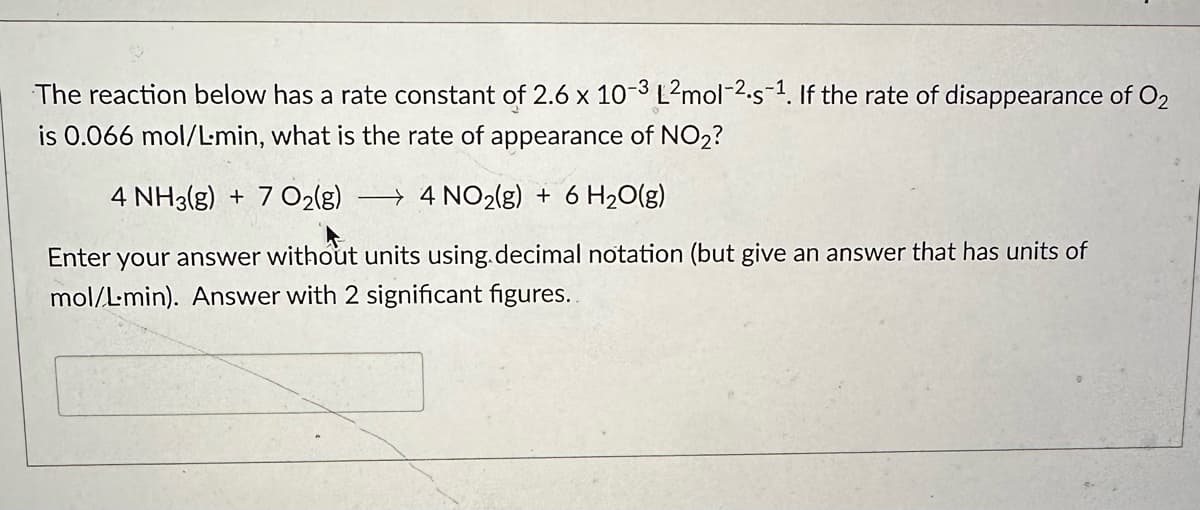 The reaction below has a rate constant of 2.6 x 10-3 L²mol-2.5-¹. If the rate of disappearance of O₂
is 0.066 mol/L-min, what is the rate of appearance of NO₂?
4 NH3(g) + 7 O2(g) 4 NO2(g) + 6H₂O(g)
Enter your answer without units using decimal notation (but give an answer that has units of
mol/L-min). Answer with 2 significant figures..