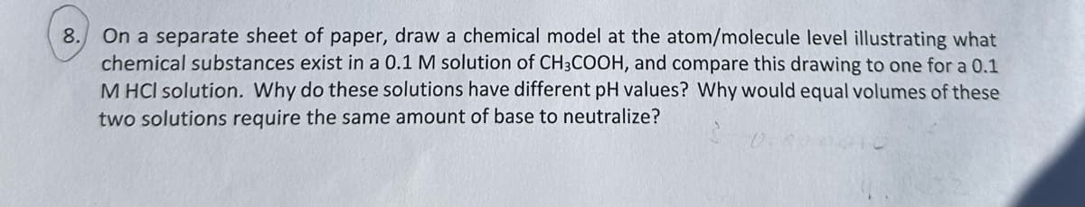 8.
On a separate sheet of paper, draw a chemical model at the atom/molecule level illustrating what
chemical substances exist in a 0.1 M solution of CH3COOH, and compare this drawing to one for a 0.1
M HCI solution. Why do these solutions have different pH values? Why would equal volumes of these
two solutions require the same amount of base to neutralize?