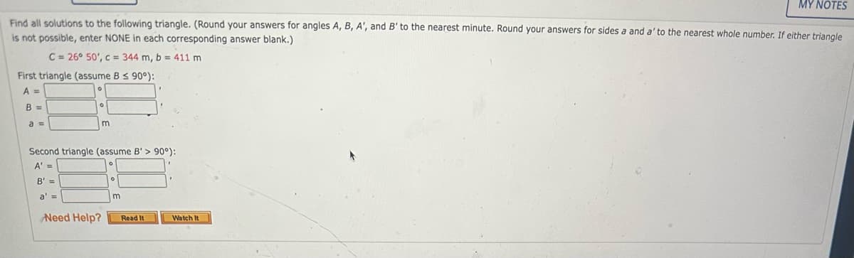 MY NOTES
Find all solutions to the following triangle. (Round your answers for angles A, B, A', and B' to the nearest minute. Round your answers for sides a and a' to the nearest whole number. If either triangle
is not possible, enter NONE in each corresponding answer blank.)
C = 26° 50', c = 344 m, b = 411 m
First triangle (assume B ≤ 90°):
A =
B =
a =
Second triangle (assume B'> 90°):
A' =
B' =
a' =
m
Need Help?
m
Read It
Watch It