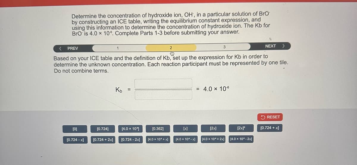 Determine the concentration of hydroxide ion, OH, in a particular solution of BrO
by constructing an ICE table, writing the equilibrium constant expression, and
using this information to determine the concentration of hydroxide ion. The Kb for
BrO is 4.0 x 106. Complete Parts 1-3 before submitting your answer.
[0]
[0.724 -x]
< PREV
1
2
day
Based on your ICE table and the definition of Kb, set up the expression for Kb in order to
determine the unknown concentration. Each reaction participant must be represented by one tile.
Do not combine terms.
[0.724]
[0.724 + 2x]
Kb =
[4.0 x 10*]
[0.724 - 2x]
[0.362]
[4.0 x 10*+x]
[x]
[4.0 x 10* -x]
3
= 4.0 x 10-6
[2x]
[4.0 x 10* + 2x]
[2x]²
NEXT
[4.0 x 10* - 2x]
RESET
>
[0.724 + x]