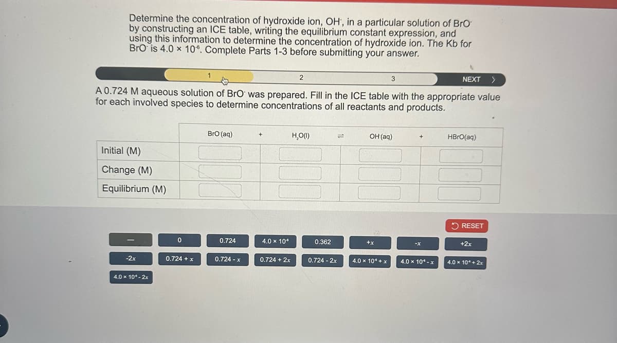 Determine the concentration of hydroxide ion, OH, in a particular solution of BrO
by constructing an ICE table, writing the equilibrium constant expression, and
using this information to determine the concentration of hydroxide ion. The Kb for
BrO is 4.0 x 106. Complete Parts 1-3 before submitting your answer.
3
NEXT >
A 0.724 M aqueous solution of BrO was prepared. Fill in the ICE table with the appropriate value
for each involved species to determine concentrations of all reactants and products.
Initial (M)
Change (M)
Equilibrium (M)
-2x
4.0 x 10°-2x
0
0.724 + x
BrO (aq)
0.724
0.724 - x
+
4.0 x 10.⁰
0.724 + 2x
2
H₂O(1)
0.362
0.724 - 2x
=
OH(aq)
+x
4.0 × 10 + x
4.0 x 10*- x
HBrO(aq)
RESET
+2x
4.0 x 10* + 2x