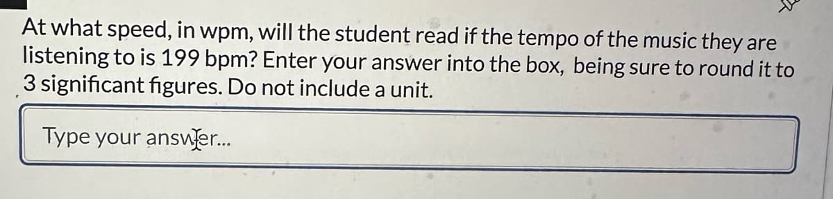 At what speed, in wpm, will the student read if the tempo of the music they are
listening to is 199 bpm? Enter your answer into the box, being sure to round it to
3 significant figures. Do not include a unit.
Type your answer...