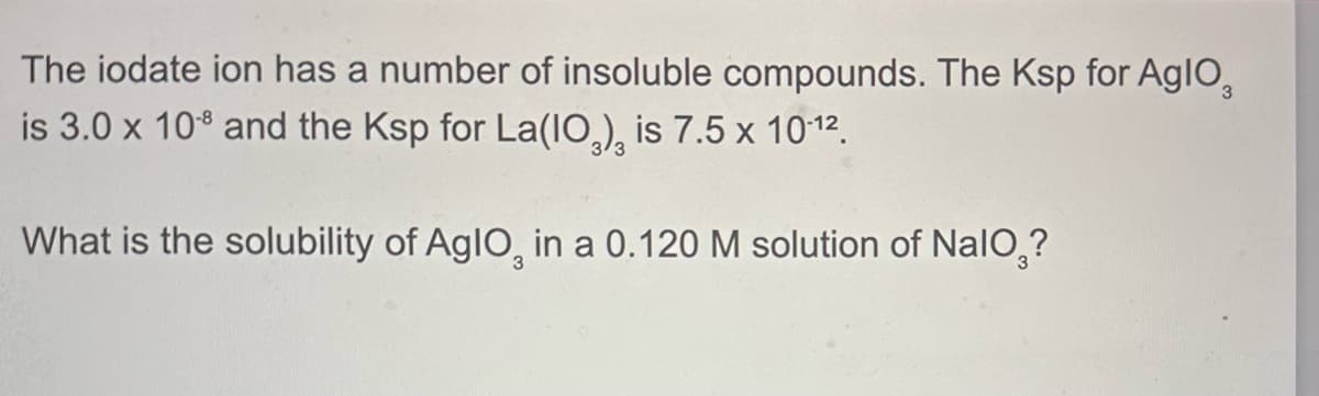 The iodate ion has a number of insoluble compounds. The Ksp for Aglo
is 3.0 x 108 and the Ksp for La(103), is 7.5 x 10-12.
What is the solubility of AglO, in a 0.120 M solution of NaIO?