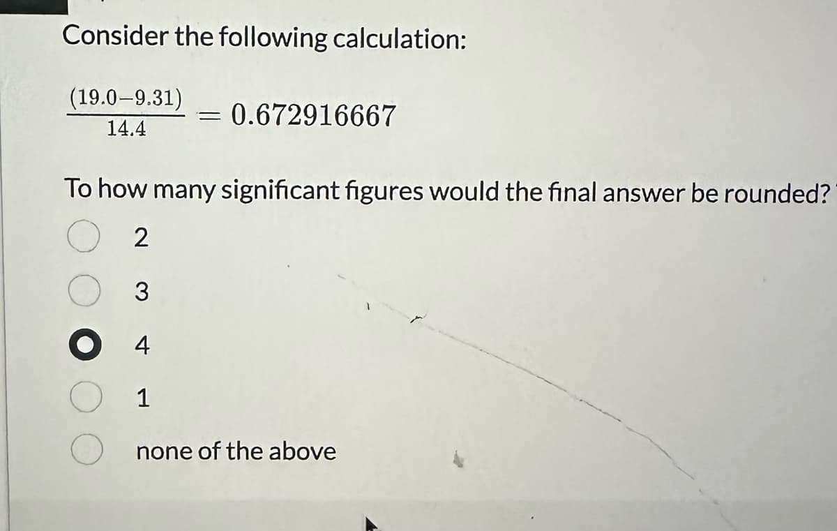 Consider the following calculation:
(19.0-9.31)
14.4
=
3
● 4
1
0.672916667
To how many significant figures would the final answer be rounded?
2
none of the above