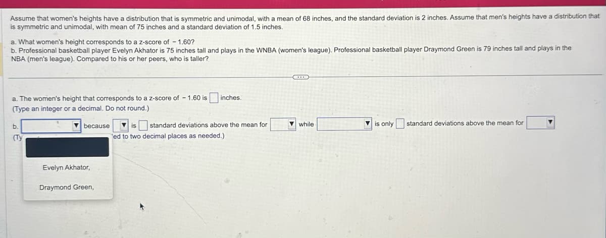 Assume that women's heights have a distribution that is symmetric and unimodal, with a mean of 68 inches, and the standard deviation is 2 inches. Assume that men's heights have a distribution that
is symmetric and unimodal, with mean of 75 inches and a standard deviation of 1.5 inches.
a. What women's height corresponds to a z-score of -1.60?
b. Professional basketball player Evelyn Akhator is 75 inches tall and plays in the WNBA (women's league). Professional basketball player Draymond Green is 79 inches tall and plays in the
NBA (men's league). Compared to his or her peers, who is taller?
a. The women's height that corresponds to a z-score of - 1.60 is
(Type an integer or a decimal. Do not round.)
inches.
b.
because
is
(Ty
standard deviations above the mean for
ed to two decimal places as needed.)
Evelyn Akhator,
Draymond Green,
while
is only standard deviations above the mean for