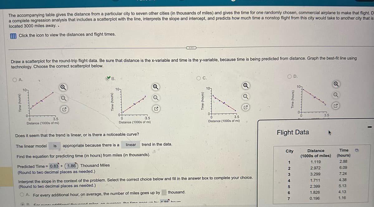 The accompanying table gives the distance from a particular city to seven other cities (in thousands of miles) and gives the time for one randomly chosen, commercial airplane to make that flight. D
a complete regression analysis that includes a scatterplot with the line, interprets the slope and intercept, and predicts how much time a nonstop flight from this city would take to another city that is
located 3000 miles away..
Click the icon to view the distances and flight times.
Draw a scatterplot for the round-trip flight data. Be sure that distance is the x-variable and time is the y-variable, because time is being predicted from distance. Graph the best-fit line using
technology. Choose the correct scatterplot below.
OA.
Time (hours)
○ C.
B.
Q
G
0-
0
3.5
Distance (1000s of mi)
3.5
Distance (1000s of mi)
Does it seem that the trend is linear, or is there a noticeable curve?
The linear model
is
appropriate because there is a
linear
trend in the data.
Time (hours)
0
3.5
Distance (1000s of mi)
රරත
O D.
Q
Time (hours)
Q
G
3.5
Flight Data
Find the equation for predicting time (in hours) from miles (in thousands).
City
Distance
Time
(1000s of miles)
(hours)
Predicted Time=0.83+ (1.86) Thousand Miles
1
1.119
2.88
(Round to two decimal places as needed.)
2
2.972
6.09
3
3.299
7.24
Interpret the slope in the context of the problem. Select the correct choice below and fill in the answer box to complete your choice.
(Round to two decimal places as needed.)
4
1.711
4.38
5
2.399
5.13
OA. For every additional hour, on average, the number of miles goes up by
thousand.
6
1.826
4.13
7
0.196
1.16
B
Caravans additional thousand miles
onvern the time non un bu 100 hum
g