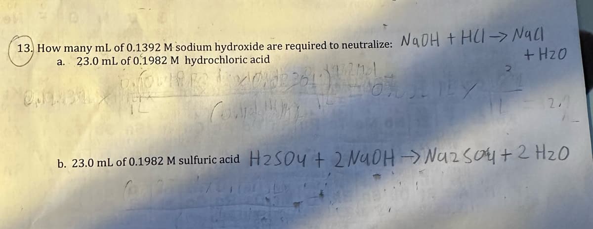 13. How many mL of 0.1392 M sodium hydroxide are required to neutralize: NaOH + HCl-NaCl
+ H₂O
a.
23.0 mL of 0.1982 M hydrochloric acid
LILY
OLX
2 284)
2
2.1
b. 23.0 mL of 0.1982 M sulfuric acid H₂SO4 + 2NaOH → Na2SO4 + 2H₂O