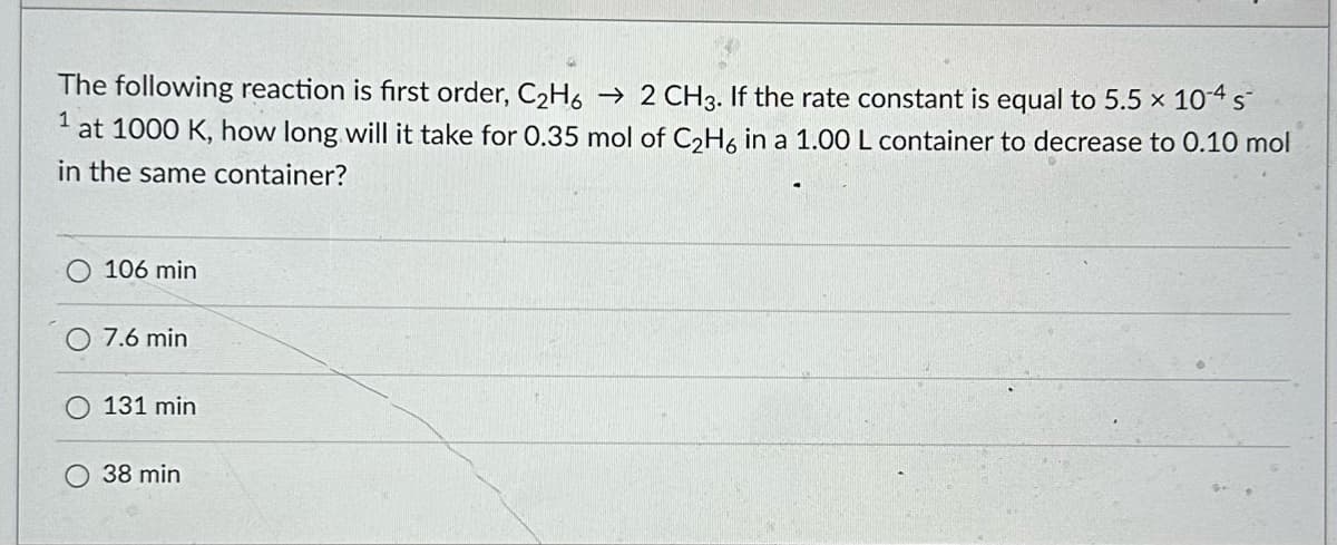 The following reaction is first order, C₂H6 → 2 CH3. If the rate constant is equal to 5.5 x 10-4 s
at 1000 K, how long will it take for 0.35 mol of C₂H6 in a 1.00 L container to decrease to 0.10 mol
in the same container?
106 min
7.6 min
131 min
O 38 min