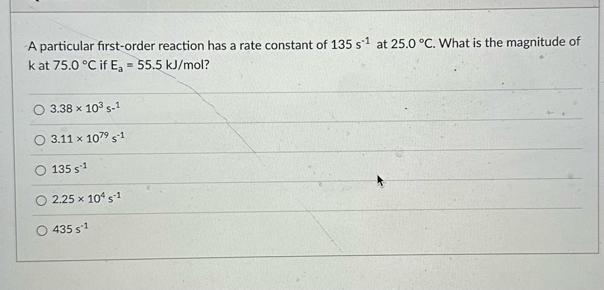 A particular first-order reaction has a rate constant of 135 s1 at 25.0 °C. What is the magnitude of
k at 75.0 °C if Ea = 55.5 kJ/mol?
O 3.38 × 103 S-1
O 3.11 × 107⁹ S-1
135 s1
2.25 x 104 s1
O 435 s1