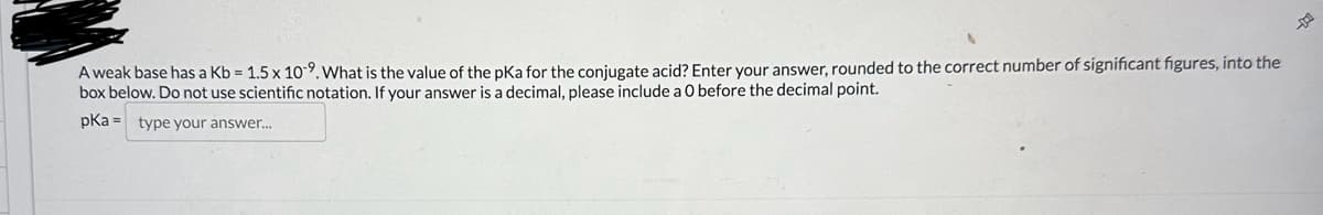 A weak base has a Kb = 1.5 x 109. What is the value of the pKa for the conjugate acid? Enter your answer, rounded to the correct number of significant figures, into the
box below. Do not use scientific notation. If your answer is a decimal, please include a 0 before the decimal point.
pka = type your answer...