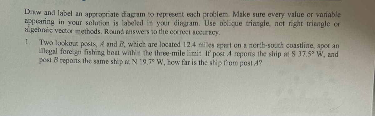 Draw and label an appropriate diagram to represent each problem. Make sure every value or variable
appearing in your solution is labeled in your diagram. Use oblique triangle, not right triangle or
algebraic vector methods. Round answers to the correct accuracy.
1. Two lookout posts, A and B, which are located 12.4 miles apart on a north-south coastline, spot an
illegal foreign fishing boat within the three-mile limit. If post A reports the ship at S 37.5° W, and
post B reports the same ship at N 19.7° W, how far is the ship from post A?