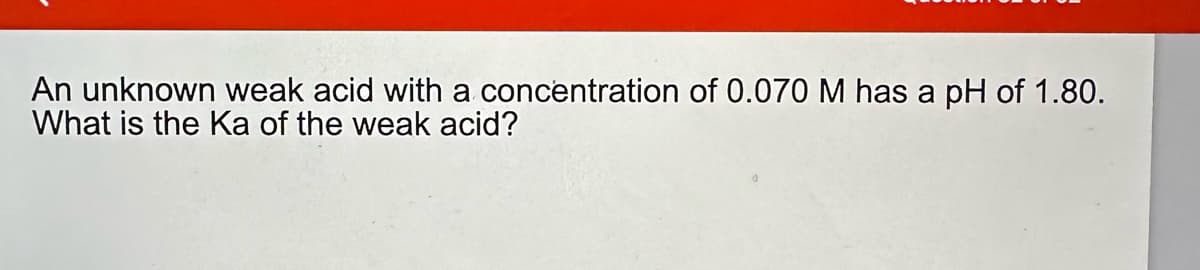 An unknown weak acid with a concentration of 0.070 M has a pH of 1.80.
What is the Ka of the weak acid?