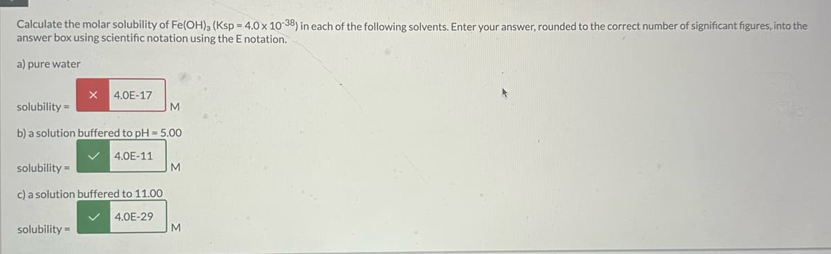 Calculate the molar solubility of Fe(OH)3 (Ksp = 4.0 x 10-38) in each of the following solvents. Enter your answer, rounded to the correct number of significant figures, into the
answer box using scientific notation using the E notation.
a) pure water
X 4.0E-17
solubility =
M
b) a solution buffered to pH = 5.00
solubility =
4.0E-11
M
c) a solution buffered to 11.00
solubility =
4.0E-29
M