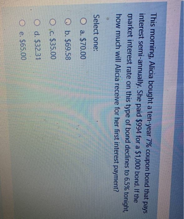 This morning, Alicia bought a ten-year 7% coupon bond that pays
interest semi-annually. She paid $994 for a $1,000 bond. If the
market interest rate on this type of bond declines to 6.5% tonight,
how much will Alicia receive for her first interest payment?
Select one:
O a. $70.00
b. $69.58
O c. $35.00
O d. $32.31
Oe. $65.00