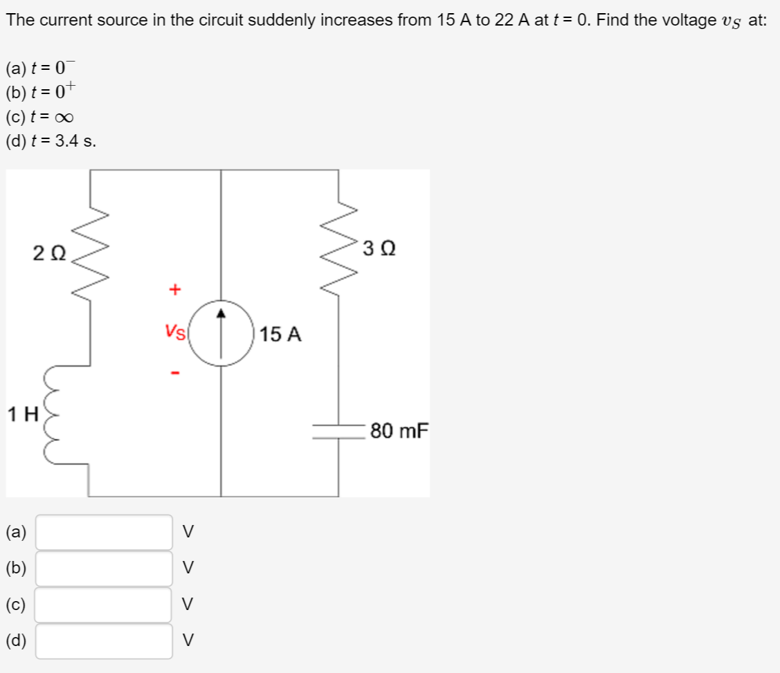 The current source in the circuit suddenly increases from 15 A to 22 A at t = 0. Find the voltage vs at:
(a) t = 0
(b) t = 0+
(c) t = ∞
(d) t = 3.4 s.
202
1 H
(a)
(b)
(c)
(d)
+
Vs
I
V
V
V
V
15 A
3 Ω
80 mF