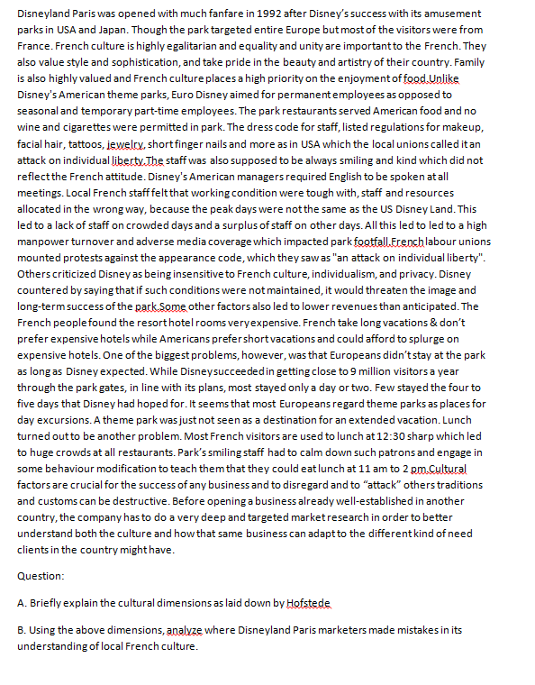 Disneyland Paris was opened with much fanfare in 1992 after Disney's success with its amusement
parks in USA and Japan. Though the park targeted entire Europe but most of the visitors were from
France. French culture is highly egalitarian and equality and unity are important to the French. They
also value style and sophistication, and take pride in the beauty and artistry of their country. Family
is also highly valued and French culture places a high priority on the enjoyment of food Unlike
Disney's American theme parks, Euro Disney aimed for permanentemployees as opposed to
seasonal and temporary part-time employees. The park restaurants served American food and no
wine and cigarettes were permitted in park. The dress code for staff, listed regulations for makeup,
facial hair, tattoos, iewelty, short finger nails and more as in USA which the local unions called it an
attack on individual liberty. The staff was also supposed to be always smiling and kind which did not
reflectthe French attitude. Disney's American managers required English to be spoken at all
meetings. Local French staff feltthat working condition were tough with, staff and resources
allocated in the wrong way, because the peak days were notthe same as the US Disney Land. This
led to a lack of staff on crowded days and a surplus of staff on other days. All this led to led to a high
manpower turnover and adverse media coverage which impacted park footfall.Erench labour unions
mounted protests against the appearance code, which they sawas "an attack on individual liberty".
Others criticized Disney as being insensitive to French culture, individualism, and privacy. Disney
countered by saying that if such conditions were not maintained, it would threaten the image and
long-termsuccess of the park.Some other factors also led to lower revenues than anticipated. The
French peoplefound the resorthotel rooms veryexpensive. French take long vacations & don't
prefer expensive hotels while Americans prefershort vacations and could afford to splurge on
expensive hotels. One of the biggest problems, however, was that Europeans didn'tstay at the park
as long as Disney expected. While Disneysucceededin getting close to 9 million visitors a year
through the park gates, in line with its plans, most stayed onlya day or two. Few stayed the four to
five days that Disney had hoped for. It seems that most Europeans regard theme parks as places for
day excursions. A theme park was just not seen as a destination for an extended vacation. Lunch
turned out to be another problem. Most French visitors are used to lunch at 12:30 sharp which led
to huge crowds at all restaurants. Park's smiling staff had to calm down such patrons and engage in
some behaviour modification to teach them that they could eat lunch at 11 am to 2 pm.Cultural
factors are crucial for the success of any business and to disregard and to "attack" others traditions
and customs can be destructive. Before opening a business already well-established in another
country, the company has to do a very deep and targeted marketresearch in order to better
understand both the culture and how that same business can adapt to the different kind of need
clients in the country might have.
Question:
A. Briefly explain the cultural dimensions as laid down by Hofstede
B. Using the above dimensions, analvze where Disneyland Paris marketers made mistakes in its
understanding of local French culture.

