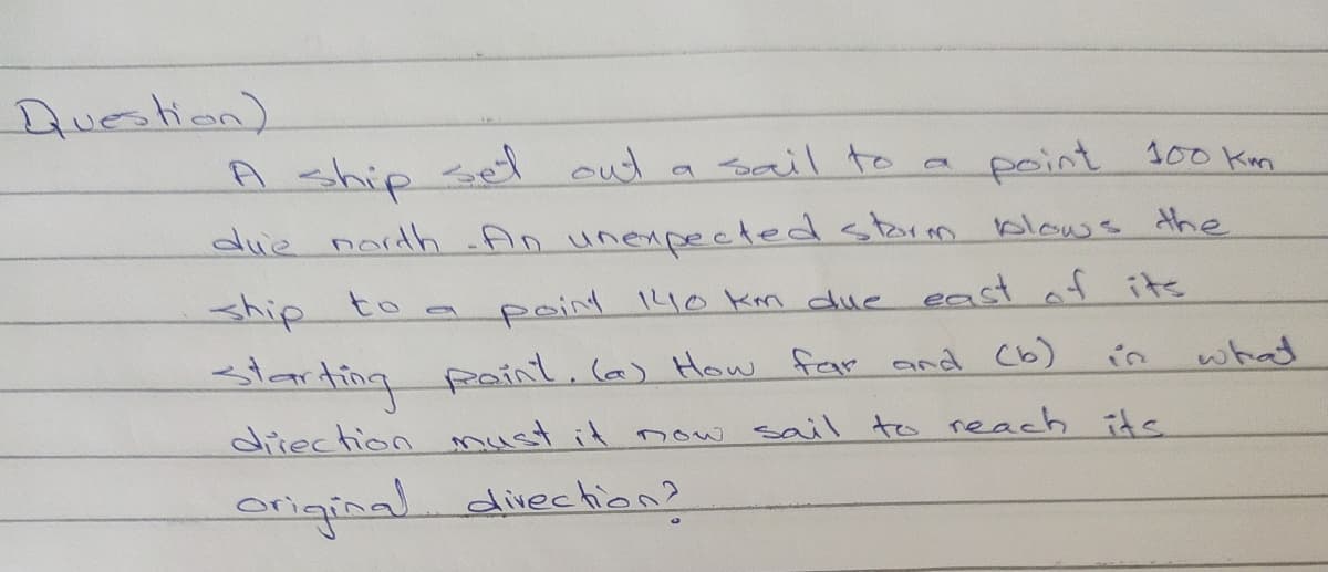 Auestion)
A ship sed cut a sail to a
point 100 Kn
die nardh An unexpected storm blows the
ship
to a
point 140 Km due east af its
slarting paint,ce) How fam and Cb)
what
diiection must it now sail\ to reach its
origina divection?
