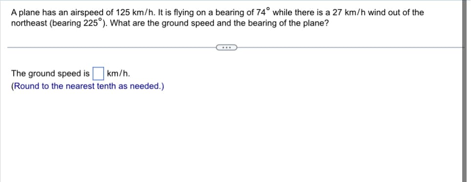 A plane has an airspeed of 125 km/h. It is flying on a bearing of 74° while there is a 27 km/h wind out of the
northeast (bearing 225°). What are the ground speed and the bearing of the plane?
The ground speed is ☐ km/h.
(Round to the nearest tenth as needed.)