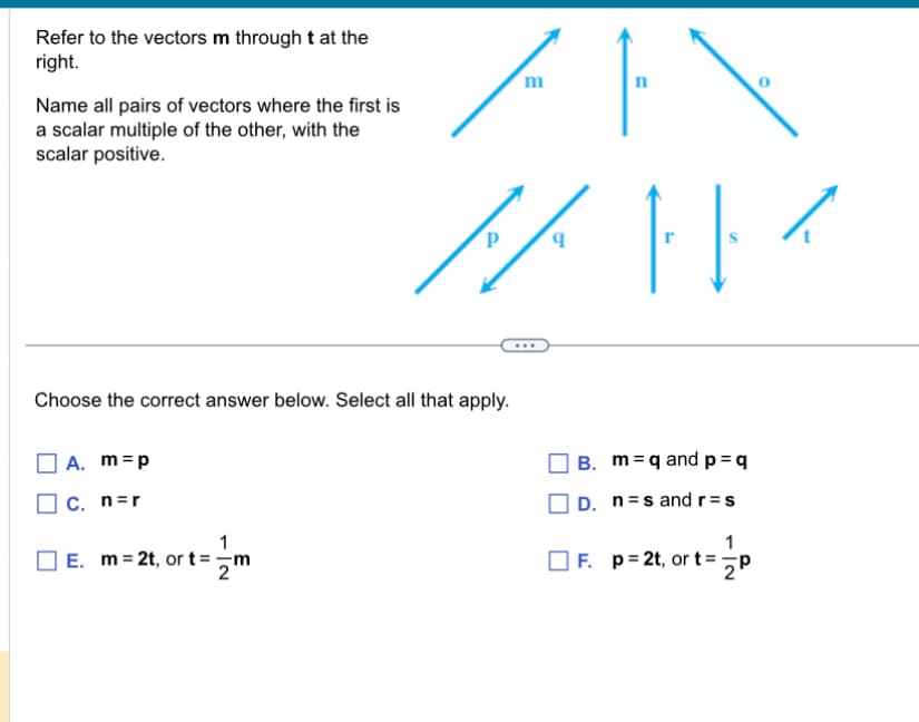 Refer to the vectors m through t at the
right.
Name all pairs of vectors where the first is
a scalar multiple of the other, with the
scalar positive.
P
m
n
Choose the correct answer below. Select all that apply.
A. m = p
C. n=r
☐ E. m = 2t, or t = m
B. m q and p = q
D. ns and r=s
F. p 2t, or t=
1