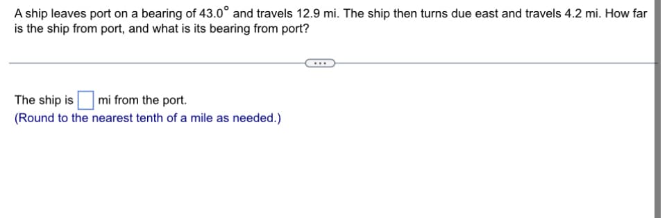 A ship leaves port on a bearing of 43.0° and travels 12.9 mi. The ship then turns due east and travels 4.2 mi. How far
is the ship from port, and what is its bearing from port?
The ship is ☐ mi from the port.
(Round to the nearest tenth of a mile as needed.)