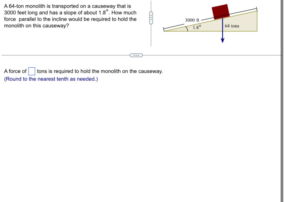 A 64-ton monolith is transported on a causeway that is
3000 feet long and has a slope of about 1.8°. How much
force parallel to the incline would be required to hold the
monolith on this causeway?
A force of
tons is required to hold the monolith on the causeway.
(Round to the nearest tenth as needed.)
3000 ft
1.8°
64 tons