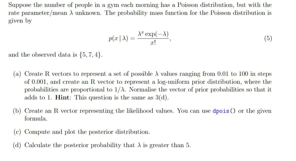 Suppose the number of people in a gym each morning has a Poisson distribution, but with the
rate parameter/mean A unknown. The probability mass function for the Poisson distribution is
given by
A exp(-A)
p(x|A) =
x!
(5)
and the observed data is {5, 7, 4}.
(a) Create R vectors to represent a set of possible A values ranging from 0.01 to 100 in steps
of 0.001, and create an R vector to represent a log-uniform prior distribution, where the
probabilities are proportional to 1/A. Normalise the vector of prior probabilities so that it
adds to 1. Hint: This question is the same as 3(d).
(b) Create an R vector representing the likelihood values. You can use dpois () or the given
formula.
(c) Compute and plot the posterior distribution.
(d) Calculate the posterior probability that A is greater than 5.