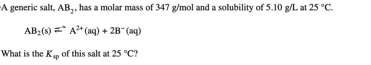 A generic salt, AB2, has a molar mass of 347 g/mol and a solubility of 5.10 g/L at 25 °C.
AB2(s) A+ (aq) + 2B¯(aq)
What is the K sp of this salt at 25 °C?